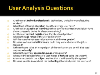 1) Are the users trained professionals, technicians, clerical or manufacturing
workers?
2) What level of formal education does the average user have?
3) Are the users capable of learning on their own from written materials or have
they expressed a desire for classroom training?
4) Are the users expert typists or are they keyboard phobic?
5) What is the age range of the user community?
6) Will the users be represented predominately by one gender?
7) Do users work normal office hours, or do they work whenever the job is
required?
8) Is the software to be an integral part of the work users do, or will it be used
only occasionally?
9) What is the primary spoken language among users?
10) What are the consequences if a user makes a mistake using the system?
11) Are users experts in the subject matter that is addressed by the system?
12) Do users want to know about the technology that sits behind the interface?
28
 