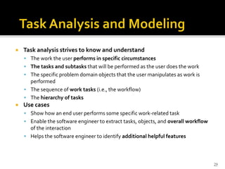  Task analysis strives to know and understand
 The work the user performs in specific circumstances
 The tasks and subtasks that will be performed as the user does the work
 The specific problem domain objects that the user manipulates as work is
performed
 The sequence of work tasks (i.e., the workflow)
 The hierarchy of tasks
 Use cases
 Show how an end user performs some specific work-related task
 Enable the software engineer to extract tasks, objects, and overall workflow
of the interaction
 Helps the software engineer to identify additional helpful features
29
 