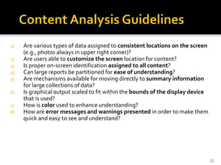 1) Are various types of data assigned to consistent locations on the screen
(e.g., photos always in upper right corner)?
2) Are users able to customize the screen location for content?
3) Is proper on-screen identification assigned to all content?
4) Can large reports be partitioned for ease of understanding?
5) Are mechanisms available for moving directly to summary information
for large collections of data?
6) Is graphical output scaled to fit within the bounds of the display device
that is used?
7) How is color used to enhance understanding?
8) How are error messages and warnings presented in order to make them
quick and easy to see and understand?
31
 