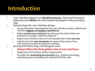  User interface design is an iterative process, where each iteration
elaborate and refines the information developed in the preceding
step
 General steps for user interface design
1) Using information developed during user interface analysis, define user
interface objects and actions (operations)
2) Define events (user actions) that will cause the state of the user
interface to change; model this behavior
3) Depict each interface state as it will actually look to the end user
4) Indicate how the user interprets the state of the system from
information provided through the interface
 During all of these steps, the designer must
 Always follow the three golden rules of user interfaces
 Model how the interface will be implemented
 Consider the computing environment (e.g., display technology,
operating system, development tools) that will be used
34
 