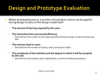  Before prototyping occurs, a number of evaluation criteria can be applied
during design reviews to the design model itself
 The amount of learning required by the users
 The interaction time and overall efficiency
▪ Derived from the number of user tasks specified and the average number of actions per
task
 The memory load on users
▪ Derived from the number of actions, tasks, and system states
 The complexity of the interface and the degree to which it will be accepted
by the user
▪ Derived from the interface style, help facilities, and error handling procedures
36
(More on next slide)
 