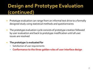  Prototype evaluation can range from an informal test drive to a formally
designed study using statistical methods and questionnaires
 The prototype evaluation cycle consists of prototype creation followed
by user evaluation and back to prototype modification until all user
issues are resolved
 The prototype is evaluated for
 Satisfaction of user requirements
 Conformance to the three golden rules of user interface design
37
 