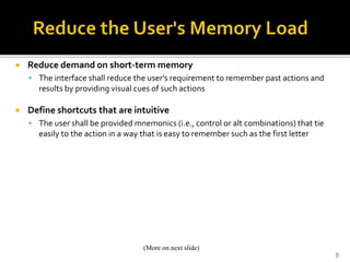  Reduce demand on short-term memory
 The interface shall reduce the user's requirement to remember past actions and
results by providing visual cues of such actions
 Define shortcuts that are intuitive
 The user shall be provided mnemonics (i.e., control or alt combinations) that tie
easily to the action in a way that is easy to remember such as the first letter
9
(More on next slide)
 