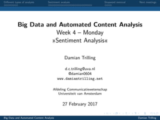 Diﬀerent types of analysis Sentiment analysis Stopword removal Next meetings
Big Data and Automated Content Analysis
Week 4 – Monday
»Sentiment Analysis«
Damian Trilling
d.c.trilling@uva.nl
@damian0604
www.damiantrilling.net
Afdeling Communicatiewetenschap
Universiteit van Amsterdam
27 February 2017
Big Data and Automated Content Analysis Damian Trilling
 