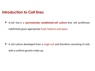 Introduction to Cell lines
 A cell  line is  a  permanently established cell culture that  will  proliferate 
indefinitely given appropriate fresh medium and space.
 A cell culture developed from a single cell and therefore consisting of cells 
with a uniform genetic make-up.
 