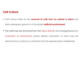  Cell culture refers to the removal of cells from an animal or plant and
their subsequent growth in a favorable artificial environment. 
 The cells may be removed from the tissue directly and disaggregated by
enzymatic or mechanical means before cultivation, or they may be
derived from a cell line or cell strain that has already been established.
Cell Culture
 