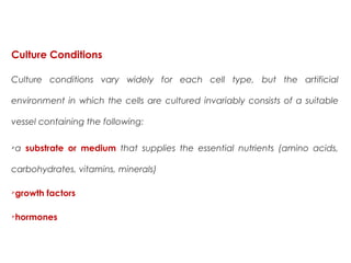 Culture Conditions
Culture conditions vary widely for each cell type, but the artificial
environment in which the cells are cultured invariably consists of a suitable
vessel containing the following:
a substrate or medium that supplies the essential nutrients (amino acids,
carbohydrates, vitamins, minerals)
growth factors
hormones
 