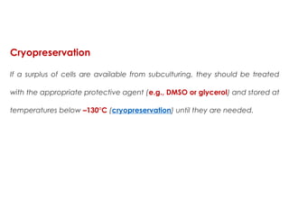 Cryopreservation
If a surplus of cells are available from subculturing, they should be treated
with the appropriate protective agent (e.g., DMSO or glycerol) and stored at
temperatures below –130°C (cryopreservation) until they are needed. 
 