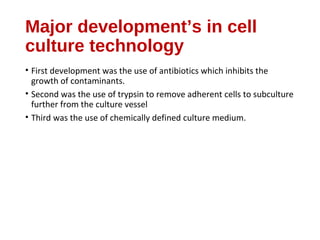 Major development’s in cell
culture technology
• First development was the use of antibiotics which inhibits the
growth of contaminants.
• Second was the use of trypsin to remove adherent cells to subculture
further from the culture vessel
• Third was the use of chemically defined culture medium.
 