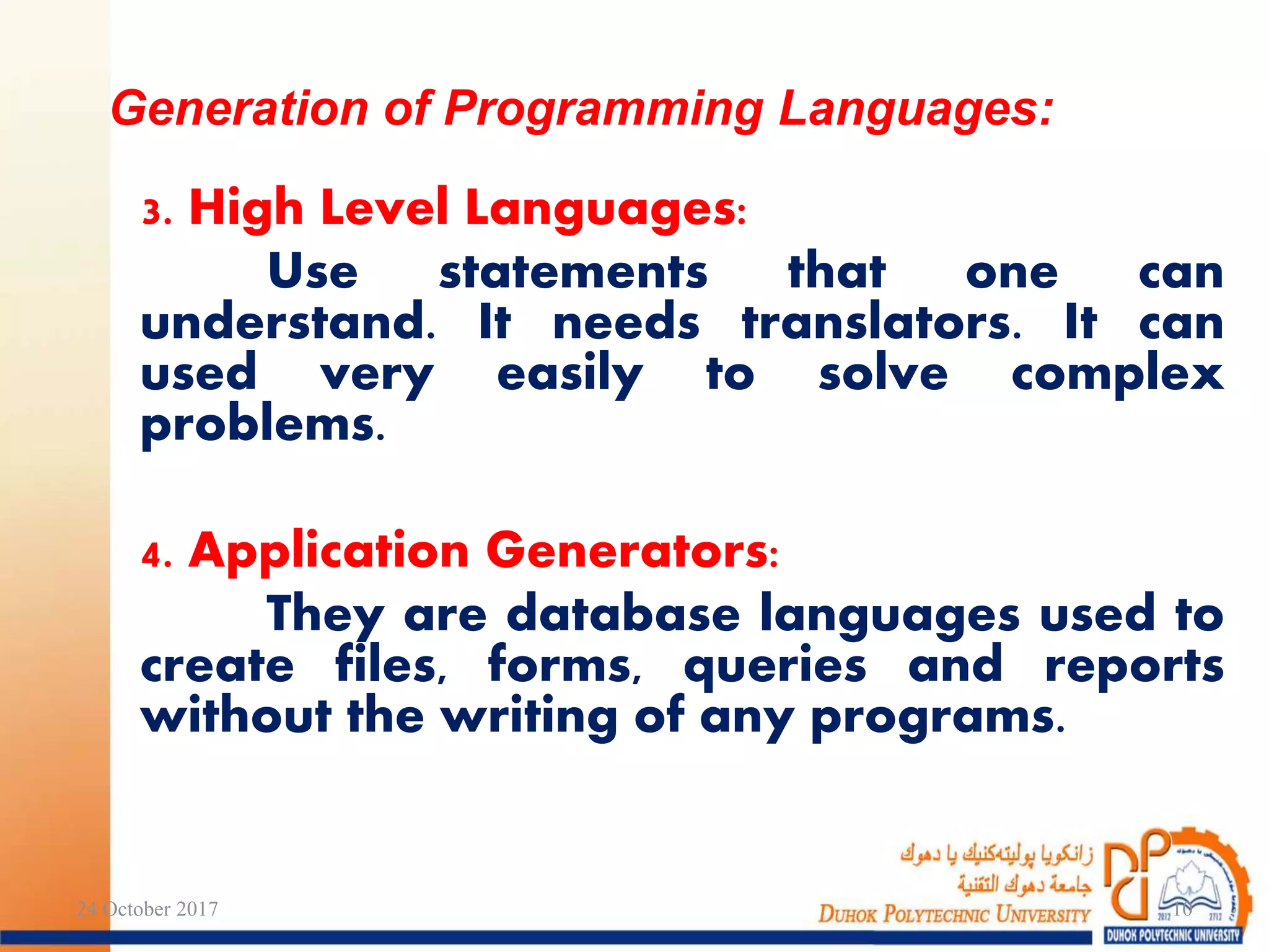 3. High Level Languages:
Use statements that one can
understand. It needs translators. It can
used very easily to solve complex
problems.
4. Application Generators:
They are database languages used to
create files, forms, queries and reports
without the writing of any programs.
Generation of Programming Languages:
24 October 2017 10
 