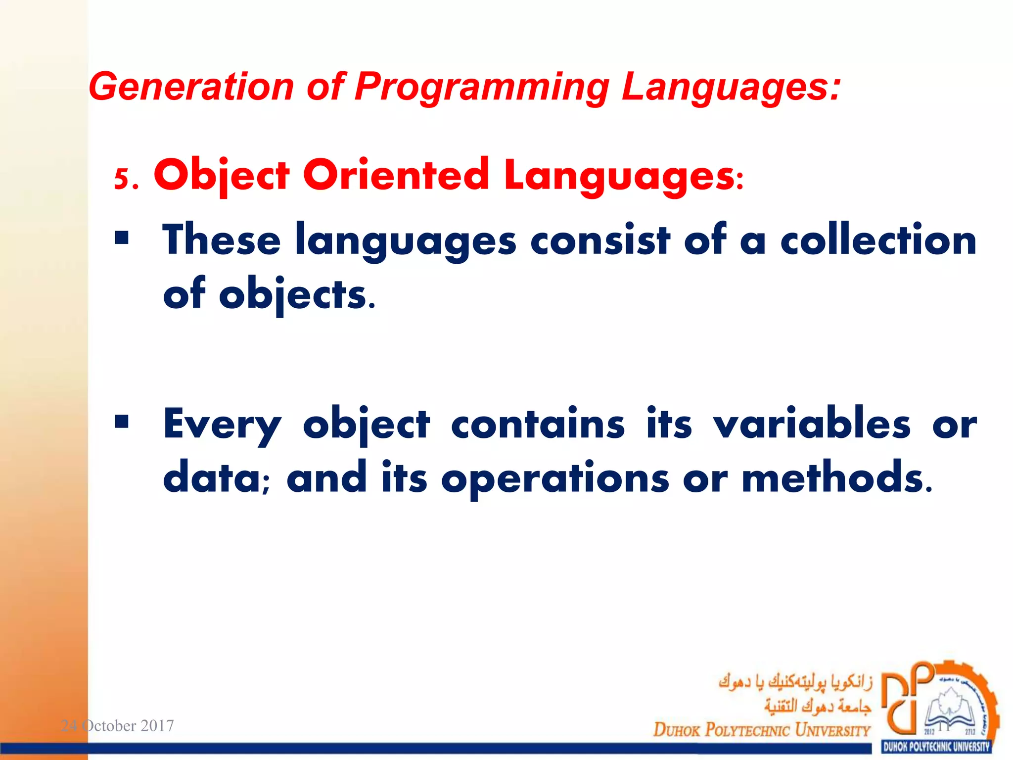 5. Object Oriented Languages:
 These languages consist of a collection
of objects.
 Every object contains its variables or
data; and its operations or methods.
Generation of Programming Languages:
24 October 2017 11
 
