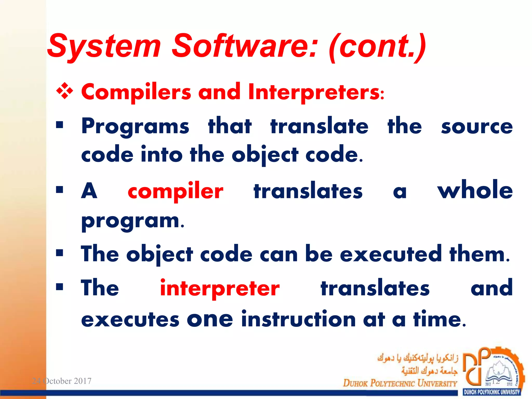 Compilers and Interpreters:
 Programs that translate the source
code into the object code.
 A compiler translates a whole
program.
 The object code can be executed them.
 The interpreter translates and
executes one instruction at a time.
24 October 2017 12
System Software: (cont.)
 