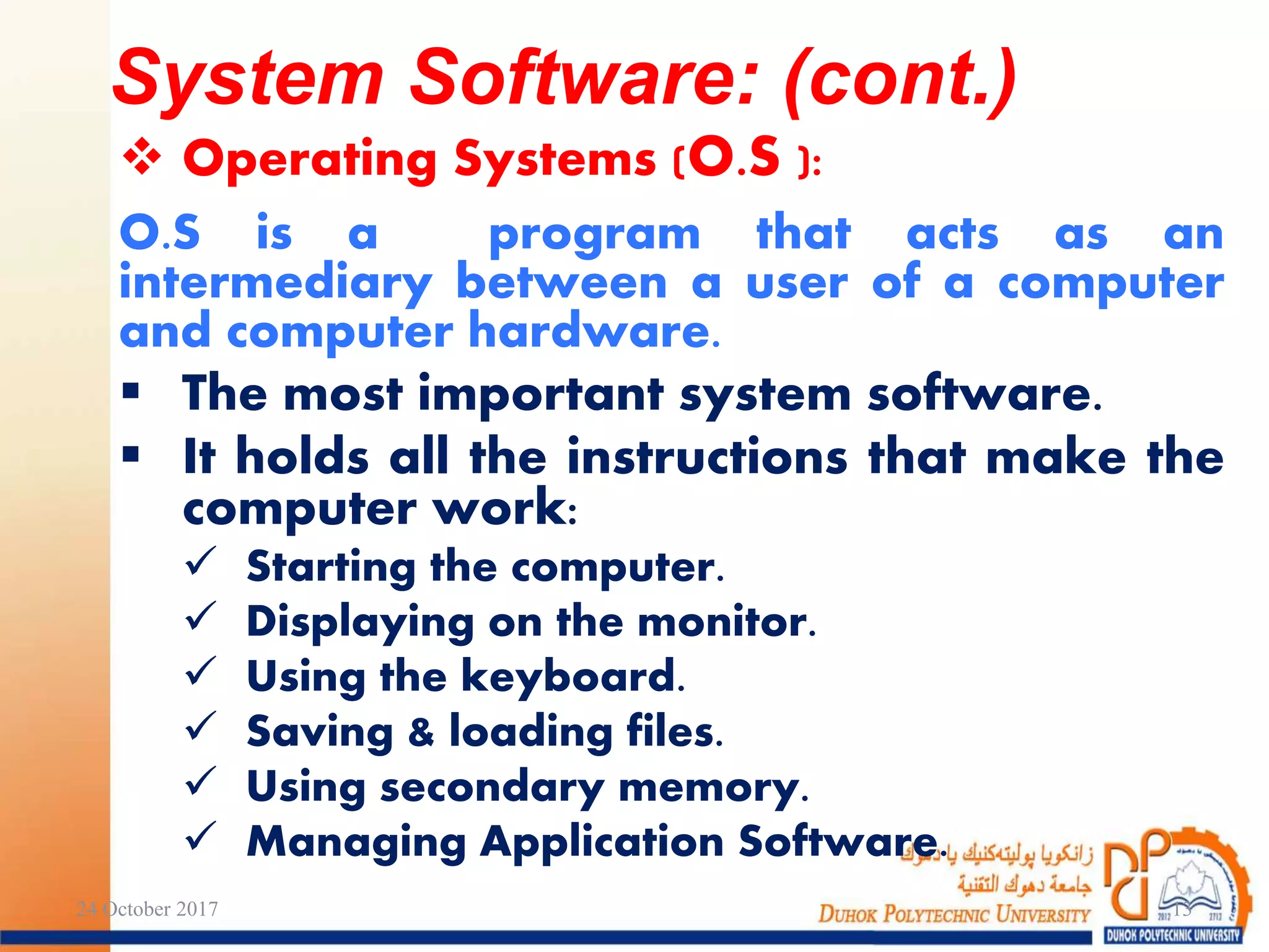  Operating Systems (O.S ):
O.S is a program that acts as an
intermediary between a user of a computer
and computer hardware.
 The most important system software.
 It holds all the instructions that make the
computer work:
 Starting the computer.
 Displaying on the monitor.
 Using the keyboard.
 Saving & loading files.
 Using secondary memory.
 Managing Application Software.
24 October 2017 13
System Software: (cont.)
 