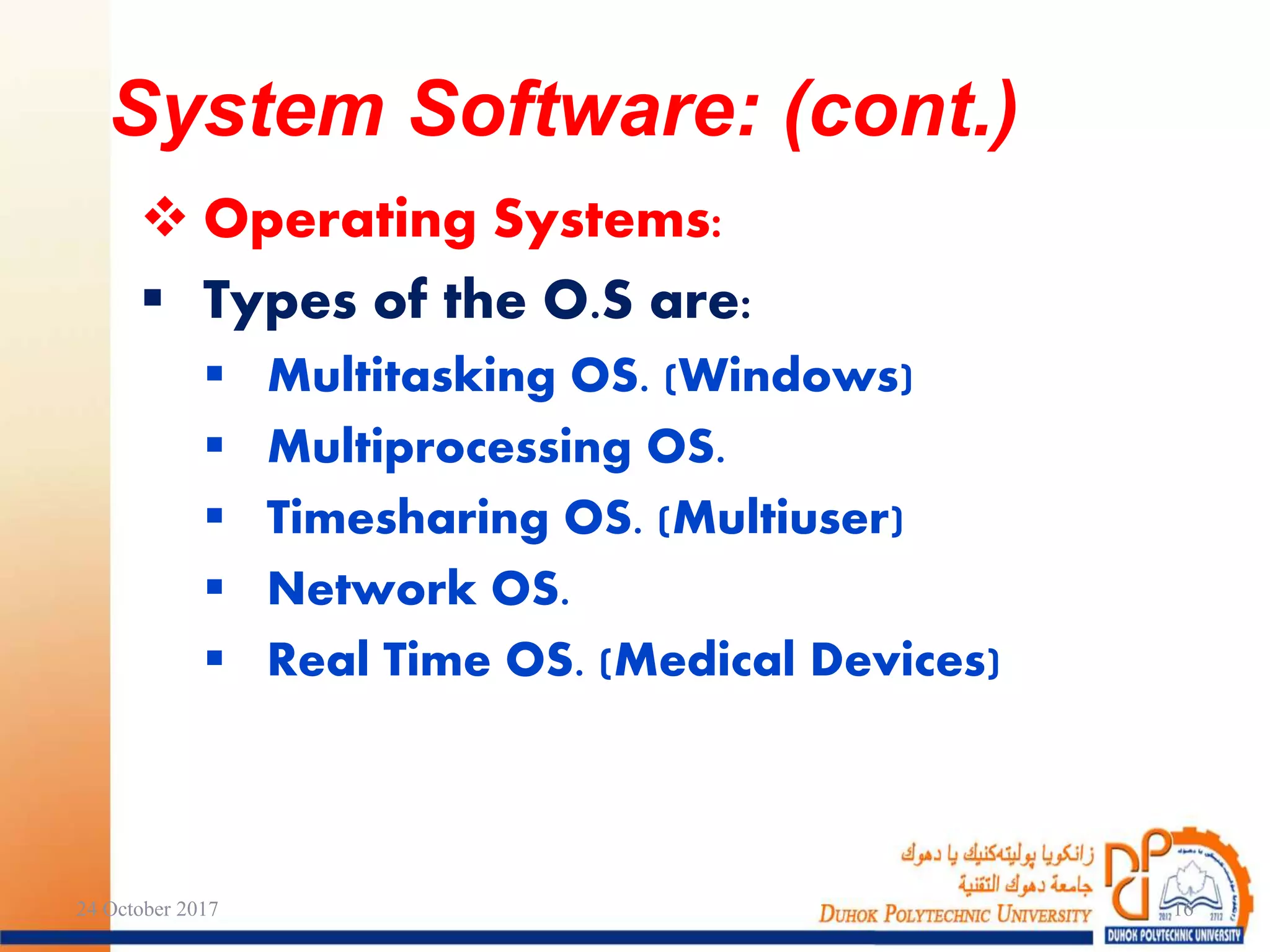  Operating Systems:
 Types of the O.S are:
 Multitasking OS. (Windows)
 Multiprocessing OS.
 Timesharing OS. (Multiuser)
 Network OS.
 Real Time OS. (Medical Devices)
24 October 2017 16
System Software: (cont.)
 