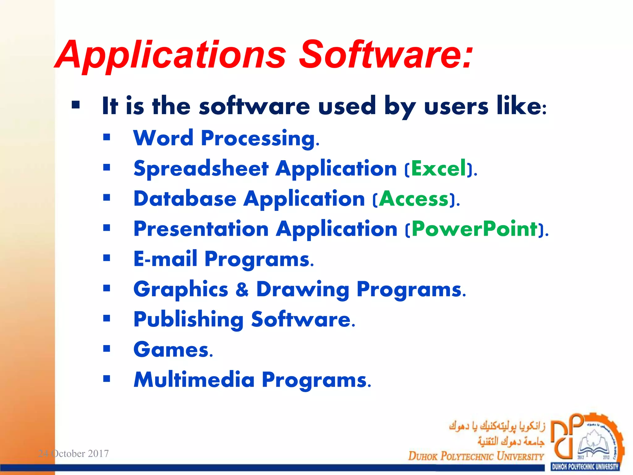  It is the software used by users like:
 Word Processing.
 Spreadsheet Application (Excel).
 Database Application (Access).
 Presentation Application (PowerPoint).
 E-mail Programs.
 Graphics & Drawing Programs.
 Publishing Software.
 Games.
 Multimedia Programs.
24 October 2017 17
Applications Software:
 