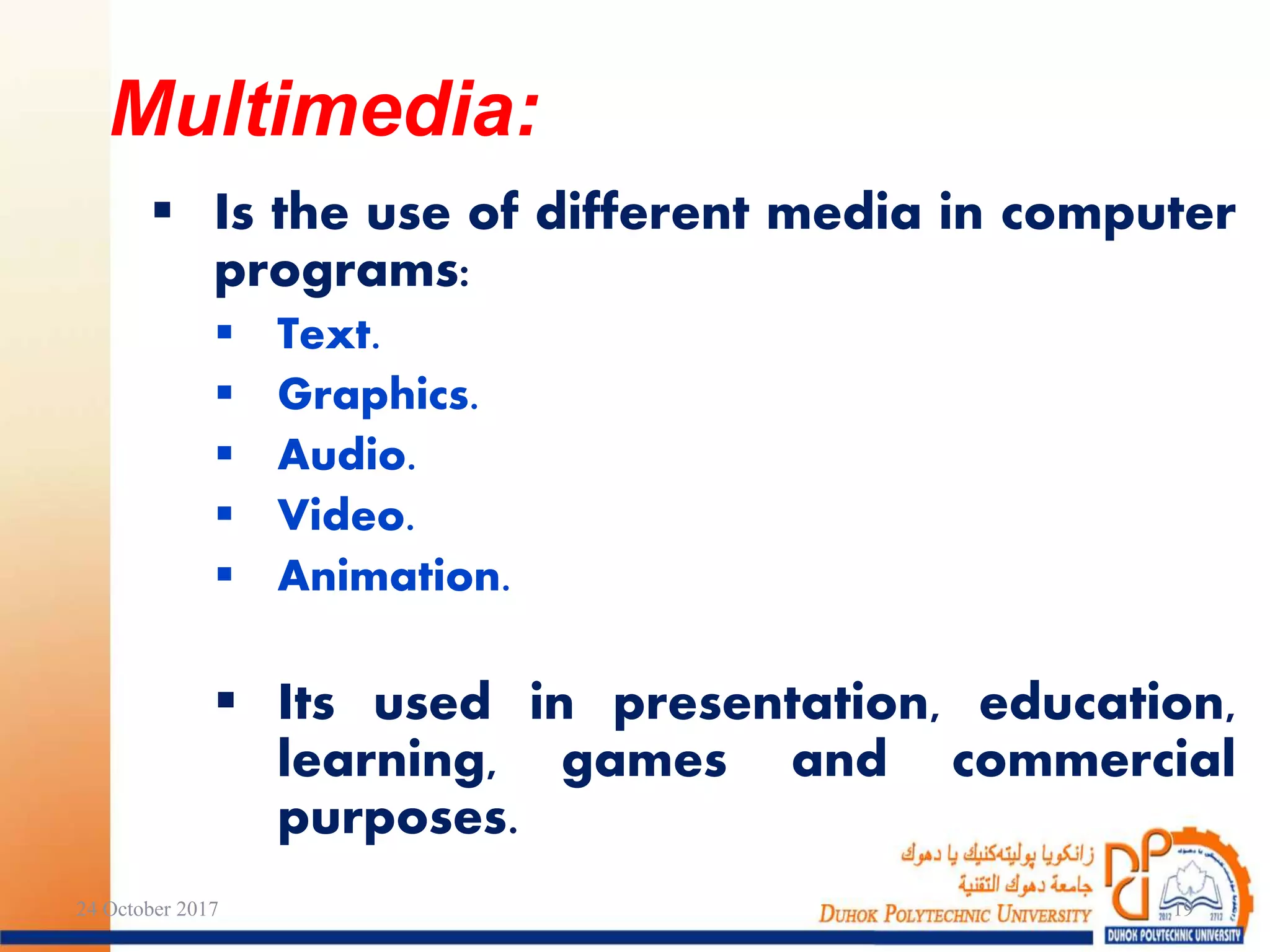  Is the use of different media in computer
programs:
 Text.
 Graphics.
 Audio.
 Video.
 Animation.
 Its used in presentation, education,
learning, games and commercial
purposes.
24 October 2017 19
Multimedia:
 
