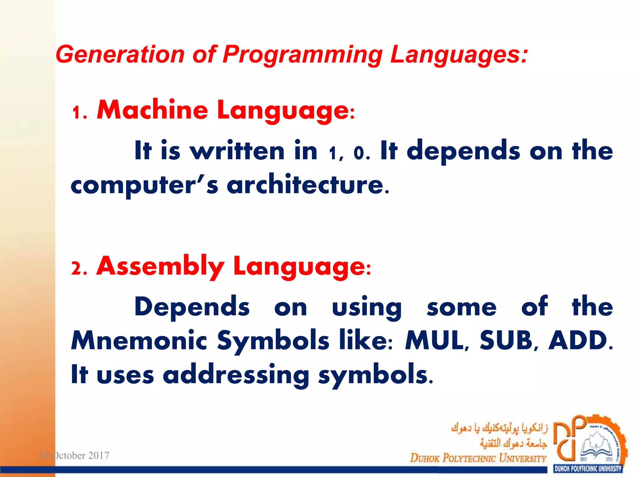 1. Machine Language:
It is written in 1, 0. It depends on the
computer’s architecture.
2. Assembly Language:
Depends on using some of the
Mnemonic Symbols like: MUL, SUB, ADD.
It uses addressing symbols.
Generation of Programming Languages:
24 October 2017 9
 