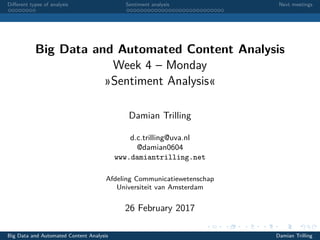 Diﬀerent types of analysis Sentiment analysis Next meetings
Big Data and Automated Content Analysis
Week 4 – Monday
»Sentiment Analysis«
Damian Trilling
d.c.trilling@uva.nl
@damian0604
www.damiantrilling.net
Afdeling Communicatiewetenschap
Universiteit van Amsterdam
26 February 2017
Big Data and Automated Content Analysis Damian Trilling
 