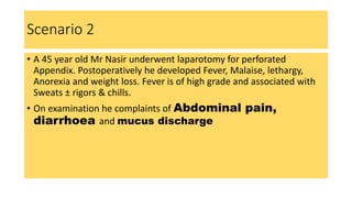 Scenario 2
• A 45 year old Mr Nasir underwent laparotomy for perforated
Appendix. Postoperatively he developed Fever, Malaise, lethargy,
Anorexia and weight loss. Fever is of high grade and associated with
Sweats ± rigors & chills.
• On examination he complaints of Abdominal pain,
diarrhoea and mucus discharge
 