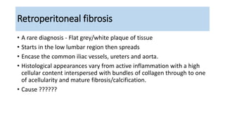 Retroperitoneal fibrosis
• A rare diagnosis - Flat grey/white plaque of tissue
• Starts in the low lumbar region then spreads
• Encase the common iliac vessels, ureters and aorta.
• Histological appearances vary from active inflammation with a high
cellular content interspersed with bundles of collagen through to one
of acellularity and mature fibrosis/calcification.
• Cause ??????
 