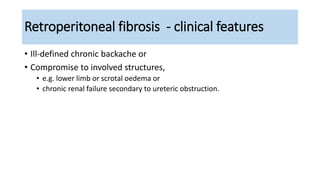 Retroperitoneal fibrosis - clinical features
• Ill-defined chronic backache or
• Compromise to involved structures,
• e.g. lower limb or scrotal oedema or
• chronic renal failure secondary to ureteric obstruction.
 