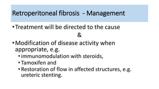 Retroperitoneal fibrosis - Management
•Treatment will be directed to the cause
&
•Modification of disease activity when
appropriate, e.g.
•immunomodulation with steroids,
•Tamoxifen and
•Restoration of flow in affected structures, e.g.
ureteric stenting.
 