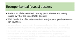Retroperitoneal (psoas) abscess
• At the start of the twentieth century, psoas abscess was mainly
caused by TB of the spine (Pott’s disease).
• With the decline of M. tuberculosis as a major pathogen in resource-
rich countries,
• a psoas abscess was mostly found secondary to direct spread of
infection from the inflamed ± perforated digestive or urinary tract.
• In recent years a primary psoas abscess due to haematogenous
spread from an occult source is more common, especially in
immunocompromised and older patients, as well as in association
with intravenous drug misuse.
 