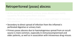 Retroperitoneal (psoas) abscess
• At the start of the twentieth century, psoas abscess was mainly
caused by TB of the spine (Pott’s disease).
• With the decline of M. tuberculosis as a major pathogen in resource-
rich countries,
• Secondary to direct spread of infection from the inflamed ±
perforated digestive or urinary tract.
• Primary psoas abscess due to haematogenous spread from an occult
source is more common, especially in immunocompromised and
older patients, as well as in association with intravenous drug misuse.
 