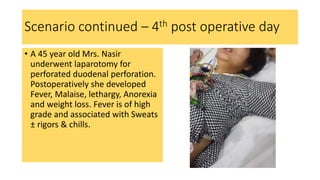 Scenario continued – 4th post operative day
• A 45 year old Mrs. Nasir
underwent laparotomy for
perforated duodenal perforation.
Postoperatively she developed
Fever, Malaise, lethargy, Anorexia
and weight loss. Fever is of high
grade and associated with Sweats
± rigors & chills.
 