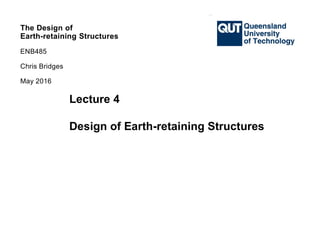 The Design of
Earth-retaining Structures
ENB485
Chris Bridges
The Design of
Earth-retaining Structures
ENB485
Chris Bridges
May 2016
Lecture 4
Design of Earth-retaining Structures
 