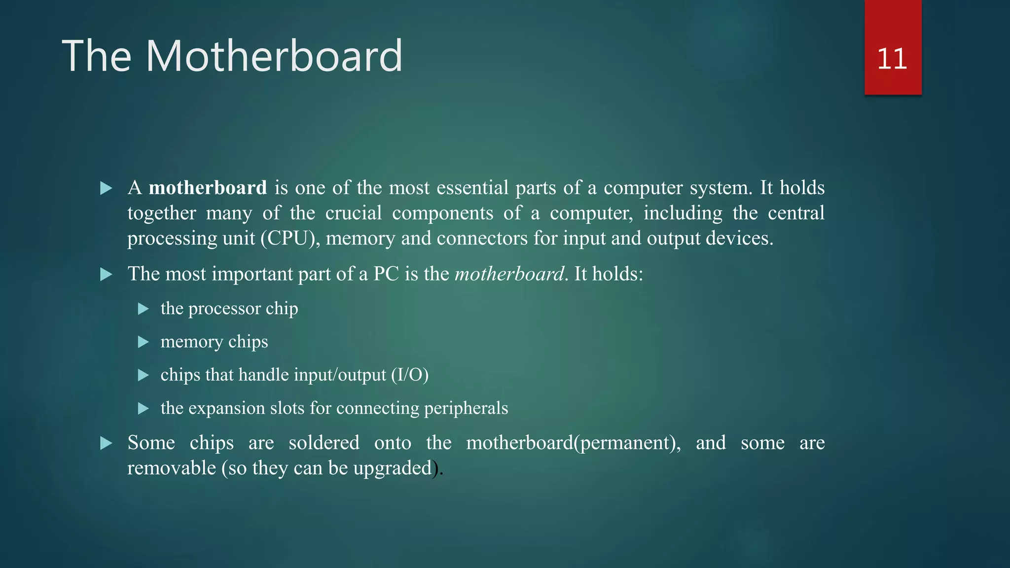 The Motherboard
 A motherboard is one of the most essential parts of a computer system. It holds
together many of the crucial components of a computer, including the central
processing unit (CPU), memory and connectors for input and output devices.
 The most important part of a PC is the motherboard. It holds:
 the processor chip
 memory chips
 chips that handle input/output (I/O)
 the expansion slots for connecting peripherals
 Some chips are soldered onto the motherboard(permanent), and some are
removable (so they can be upgraded).
11
 