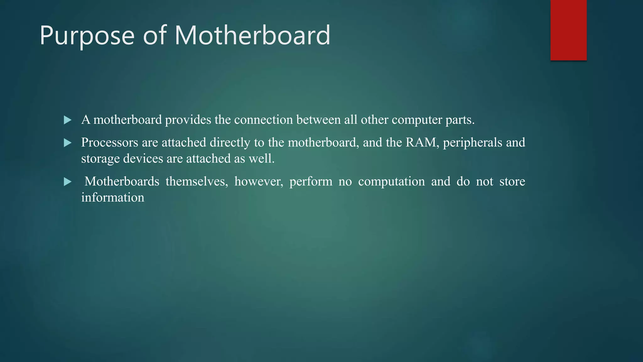 Purpose of Motherboard
 A motherboard provides the connection between all other computer parts.
 Processors are attached directly to the motherboard, and the RAM, peripherals and
storage devices are attached as well.
 Motherboards themselves, however, perform no computation and do not store
information
 