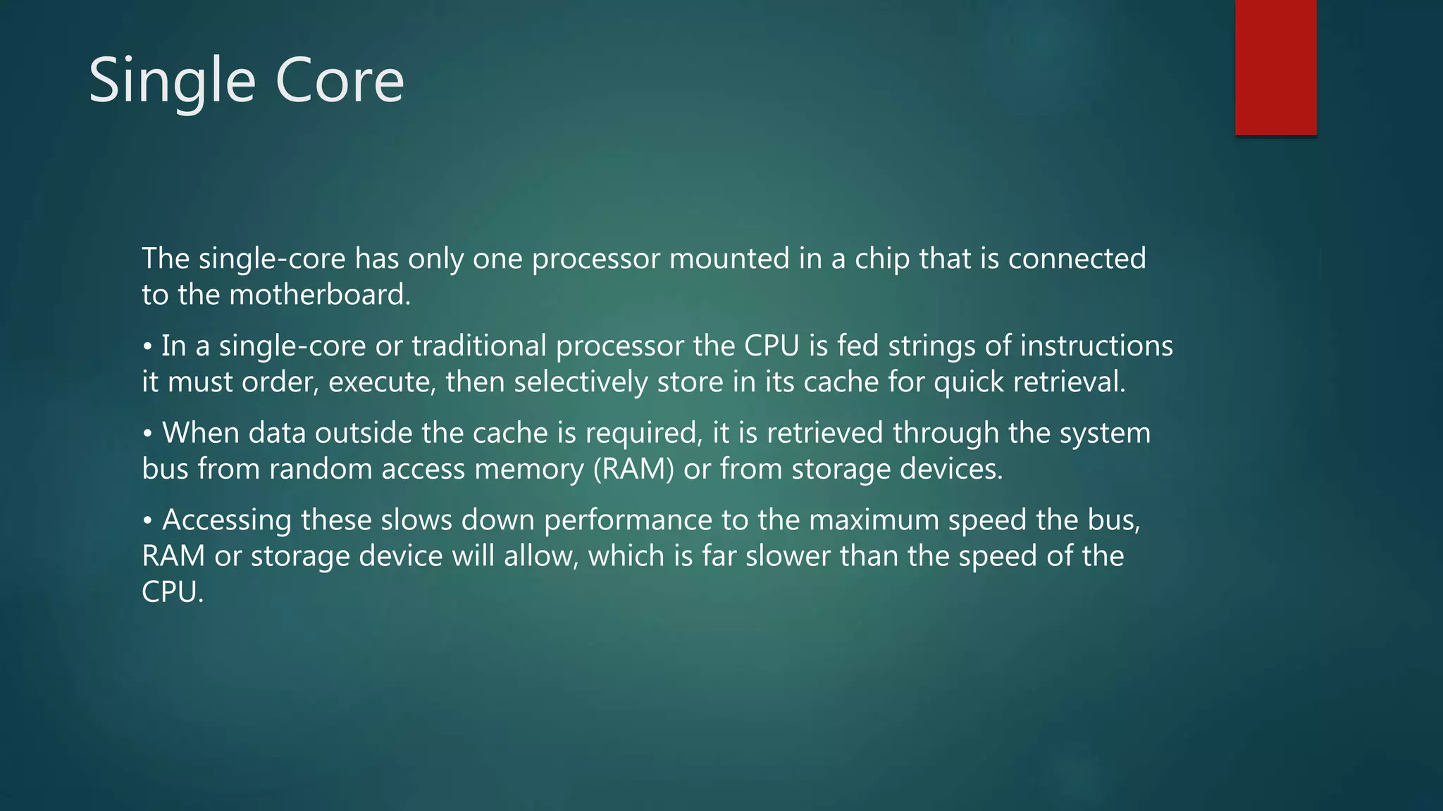 Single Core
The single-core has only one processor mounted in a chip that is connected
to the motherboard.
• In a single-core or traditional processor the CPU is fed strings of instructions
it must order, execute, then selectively store in its cache for quick retrieval.
• When data outside the cache is required, it is retrieved through the system
bus from random access memory (RAM) or from storage devices.
• Accessing these slows down performance to the maximum speed the bus,
RAM or storage device will allow, which is far slower than the speed of the
CPU.
 