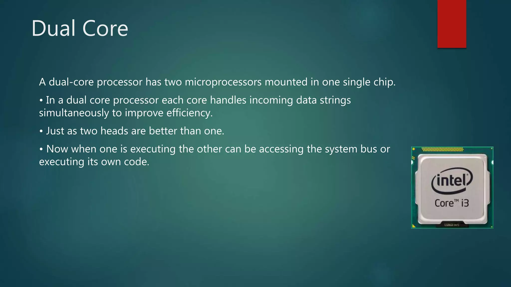 Dual Core
A dual-core processor has two microprocessors mounted in one single chip.
• In a dual core processor each core handles incoming data strings
simultaneously to improve efficiency.
• Just as two heads are better than one.
• Now when one is executing the other can be accessing the system bus or
executing its own code.
 