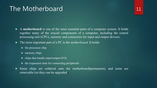 The Motherboard
 A motherboard is one of the most essential parts of a computer system. It holds
together many of the crucial components of a computer, including the central
processing unit (CPU), memory and connectors for input and output devices.
 The most important part of a PC is the motherboard. It holds:
 the processor chip
 memory chips
 chips that handle input/output (I/O)
 the expansion slots for connecting peripherals
 Some chips are soldered onto the motherboard(permanent), and some are
removable (so they can be upgraded).
11
 