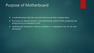 Purpose of Motherboard
 A motherboard provides the connection between all other computer parts.
 Processors are attached directly to the motherboard, and the RAM, peripherals and
storage devices are attached as well.
 Motherboards themselves, however, perform no computation and do not store
information
 