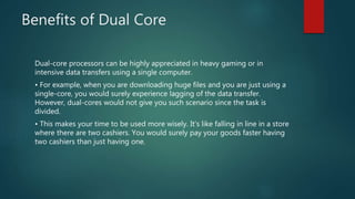 Benefits of Dual Core
Dual-core processors can be highly appreciated in heavy gaming or in
intensive data transfers using a single computer.
• For example, when you are downloading huge files and you are just using a
single-core, you would surely experience lagging of the data transfer.
However, dual-cores would not give you such scenario since the task is
divided.
• This makes your time to be used more wisely. It's like falling in line in a store
where there are two cashiers. You would surely pay your goods faster having
two cashiers than just having one.
 