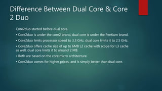 Difference Between Dual Core & Core
2 Duo
Core2duo started before dual core.
• Core2duo is under the core2 brand, dual core is under the Pentium brand.
• Core2duo limits processor speed to 3.3 GHz, dual core limits it to 2.5 GHz.
• Core2duo offers cache size of up to 6MB L2 cache with scope for L3 cache
as well, dual core limits it to around 2 MB.
• Both are based on the core micro architecture.
• Core2duo comes for higher prices, and is simply better than dual core.
 