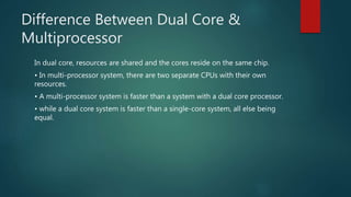 Difference Between Dual Core &
Multiprocessor
In dual core, resources are shared and the cores reside on the same chip.
• In multi-processor system, there are two separate CPUs with their own
resources.
• A multi-processor system is faster than a system with a dual core processor.
• while a dual core system is faster than a single-core system, all else being
equal.
 