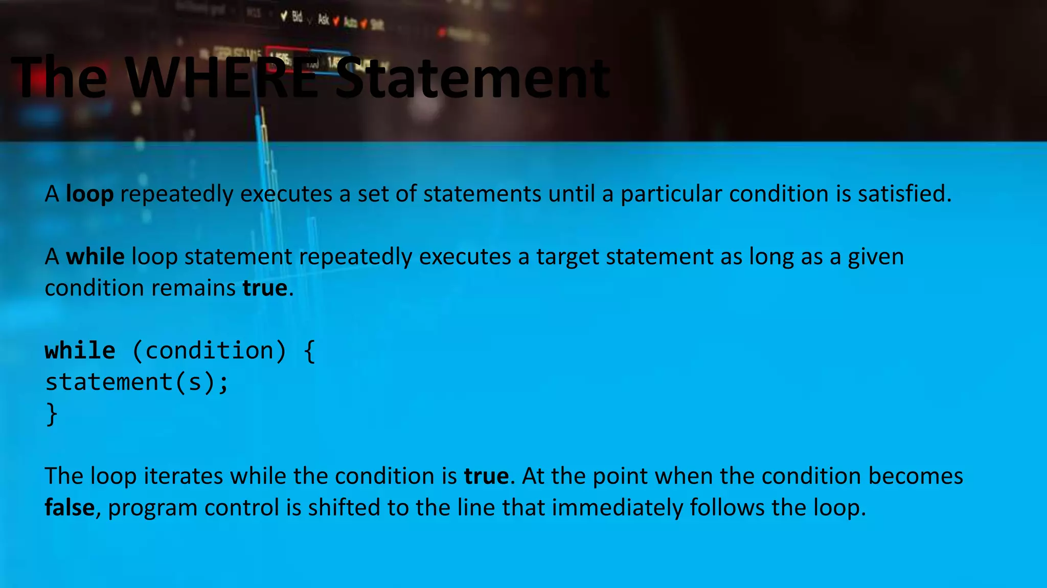 The WHERE Statement
A loop repeatedly executes a set of statements until a particular condition is satisfied.
A while loop statement repeatedly executes a target statement as long as a given
condition remains true.
while (condition) {
statement(s);
}
The loop iterates while the condition is true. At the point when the condition becomes
false, program control is shifted to the line that immediately follows the loop.
 