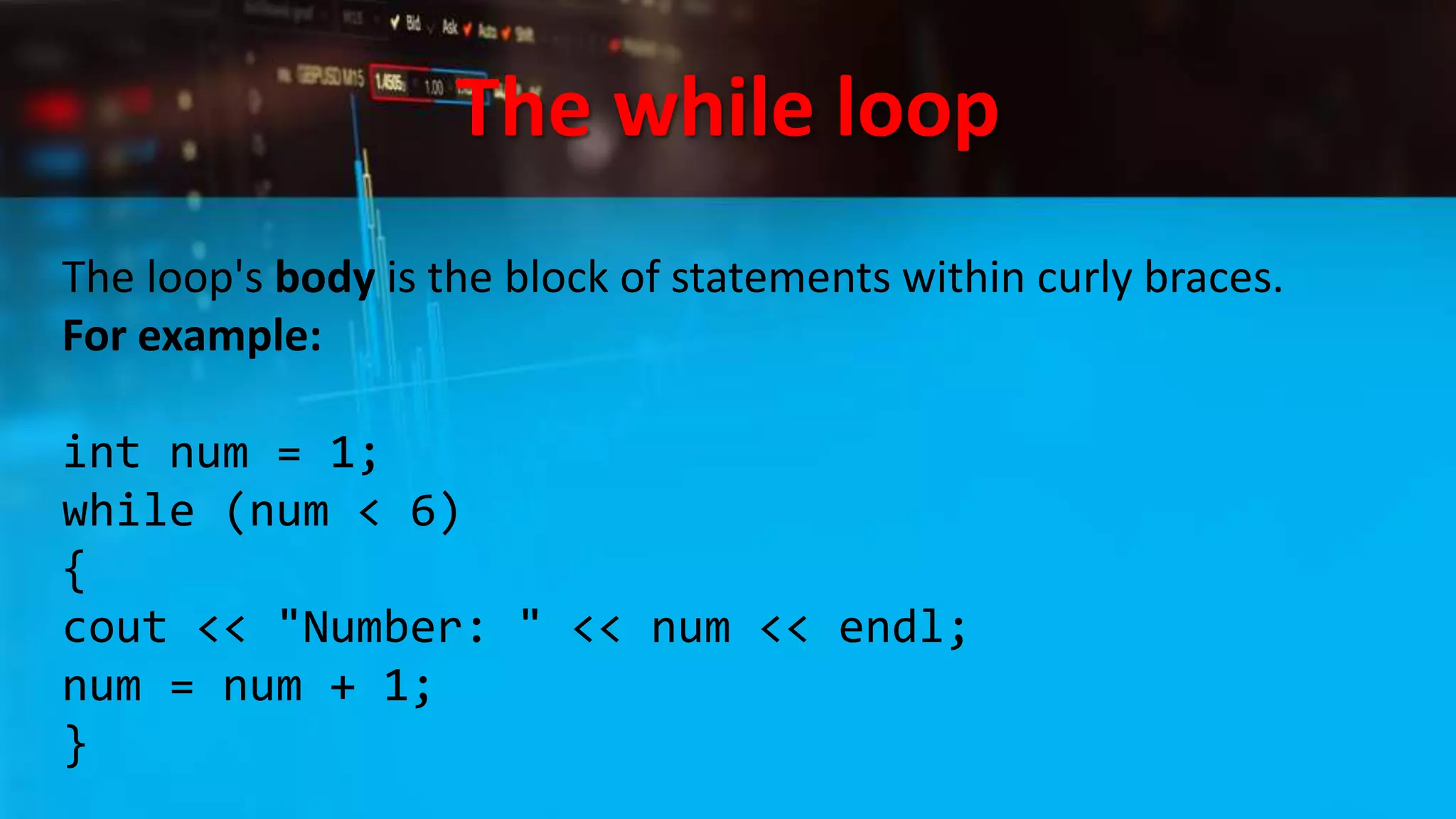 The while loop
The loop's body is the block of statements within curly braces.
For example:
int num = 1;
while (num < 6)
{
cout << "Number: " << num << endl;
num = num + 1;
}
 