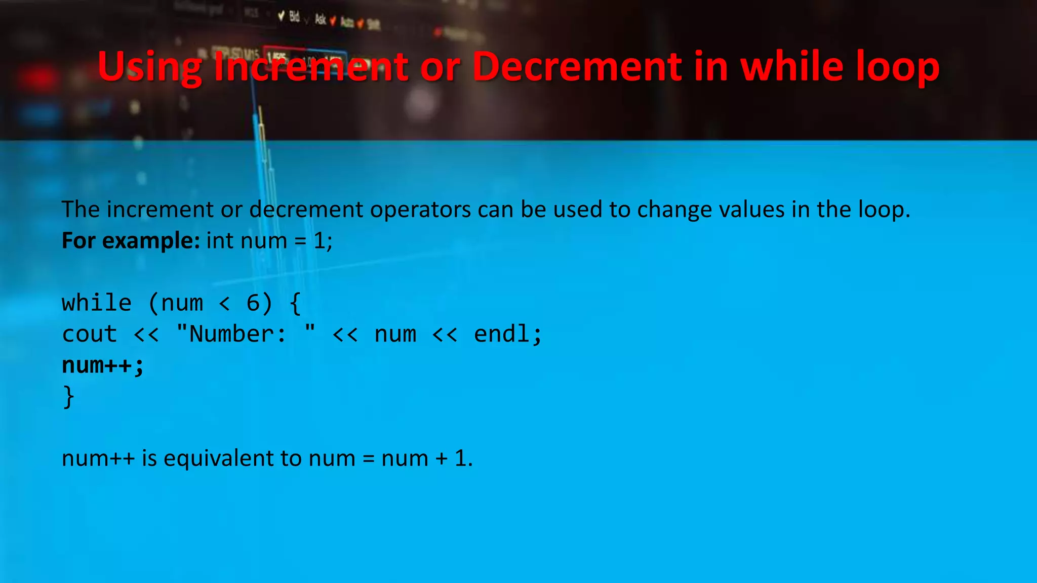 Using Increment or Decrement in while loop
The increment or decrement operators can be used to change values in the loop.
For example: int num = 1;
while (num < 6) {
cout << "Number: " << num << endl;
num++;
}
num++ is equivalent to num = num + 1.
 