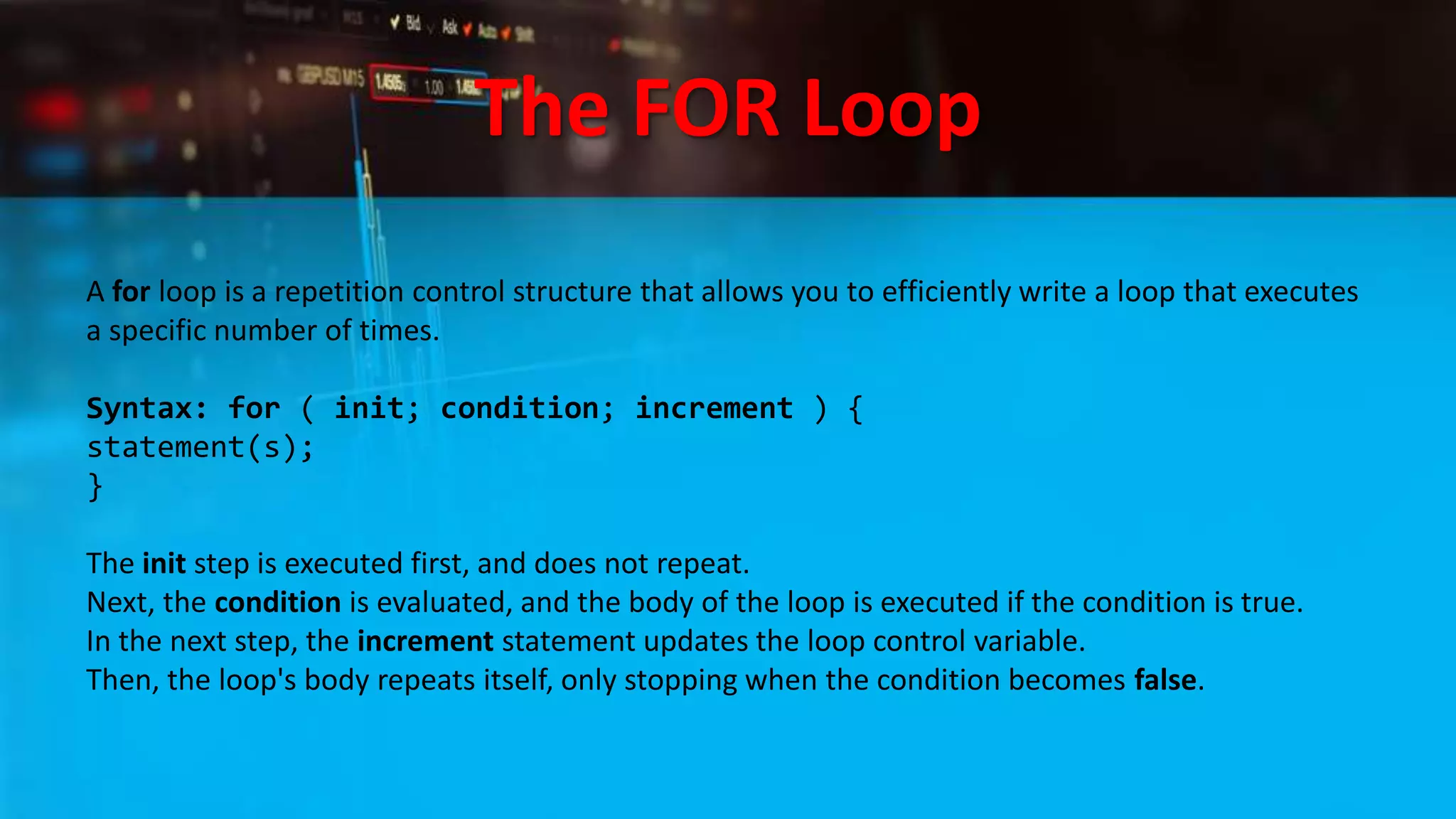 The FOR Loop
A for loop is a repetition control structure that allows you to efficiently write a loop that executes
a specific number of times.
Syntax: for ( init; condition; increment ) {
statement(s);
}
The init step is executed first, and does not repeat.
Next, the condition is evaluated, and the body of the loop is executed if the condition is true.
In the next step, the increment statement updates the loop control variable.
Then, the loop's body repeats itself, only stopping when the condition becomes false.
 
