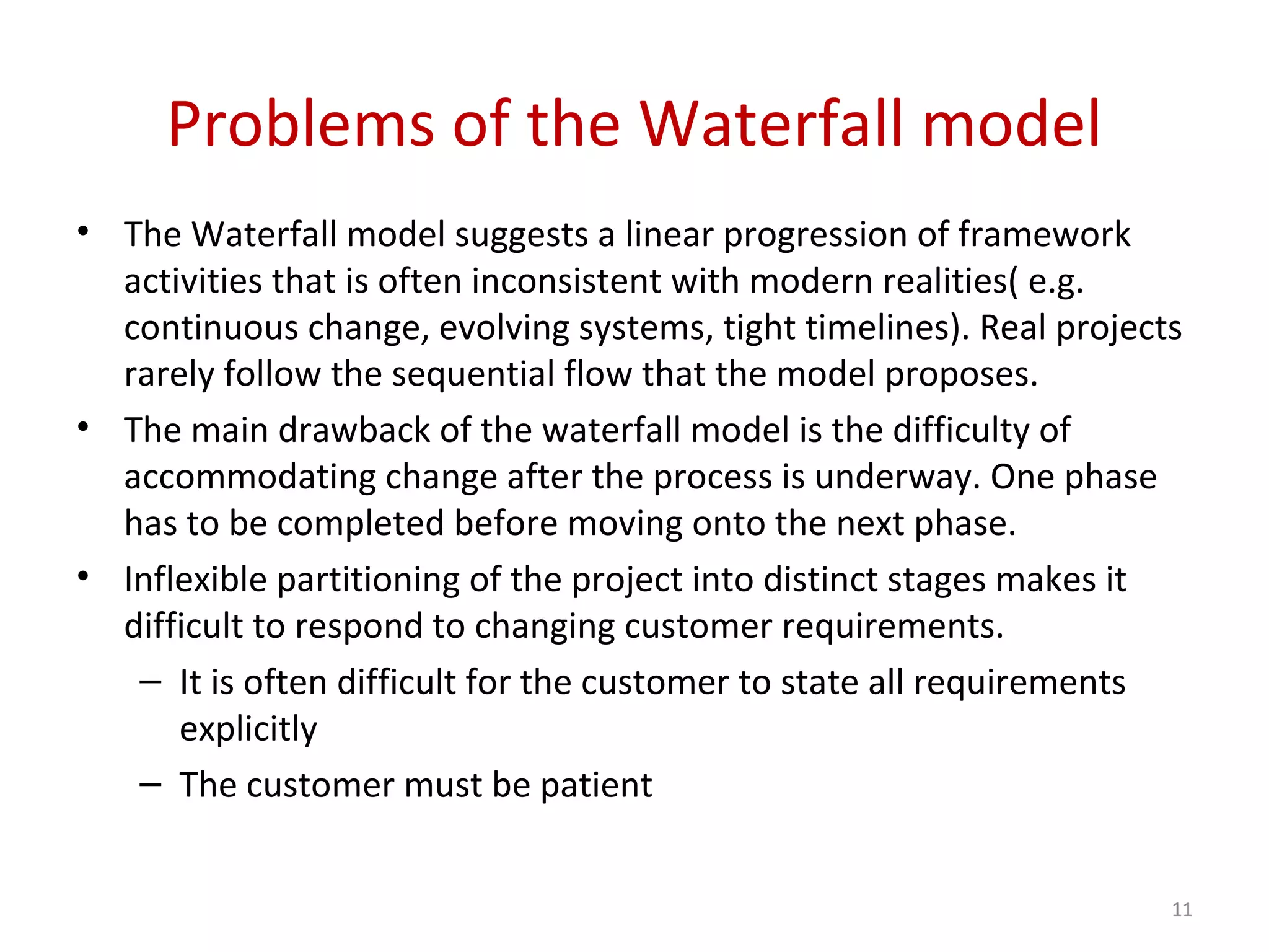 Problems of the Waterfall model
• The Waterfall model suggests a linear progression of framework
activities that is often inconsistent with modern realities( e.g.
continuous change, evolving systems, tight timelines). Real projects
rarely follow the sequential flow that the model proposes.
• The main drawback of the waterfall model is the difficulty of
accommodating change after the process is underway. One phase
has to be completed before moving onto the next phase.
• Inflexible partitioning of the project into distinct stages makes it
difficult to respond to changing customer requirements.
– It is often difficult for the customer to state all requirements
explicitly
– The customer must be patient
11
 