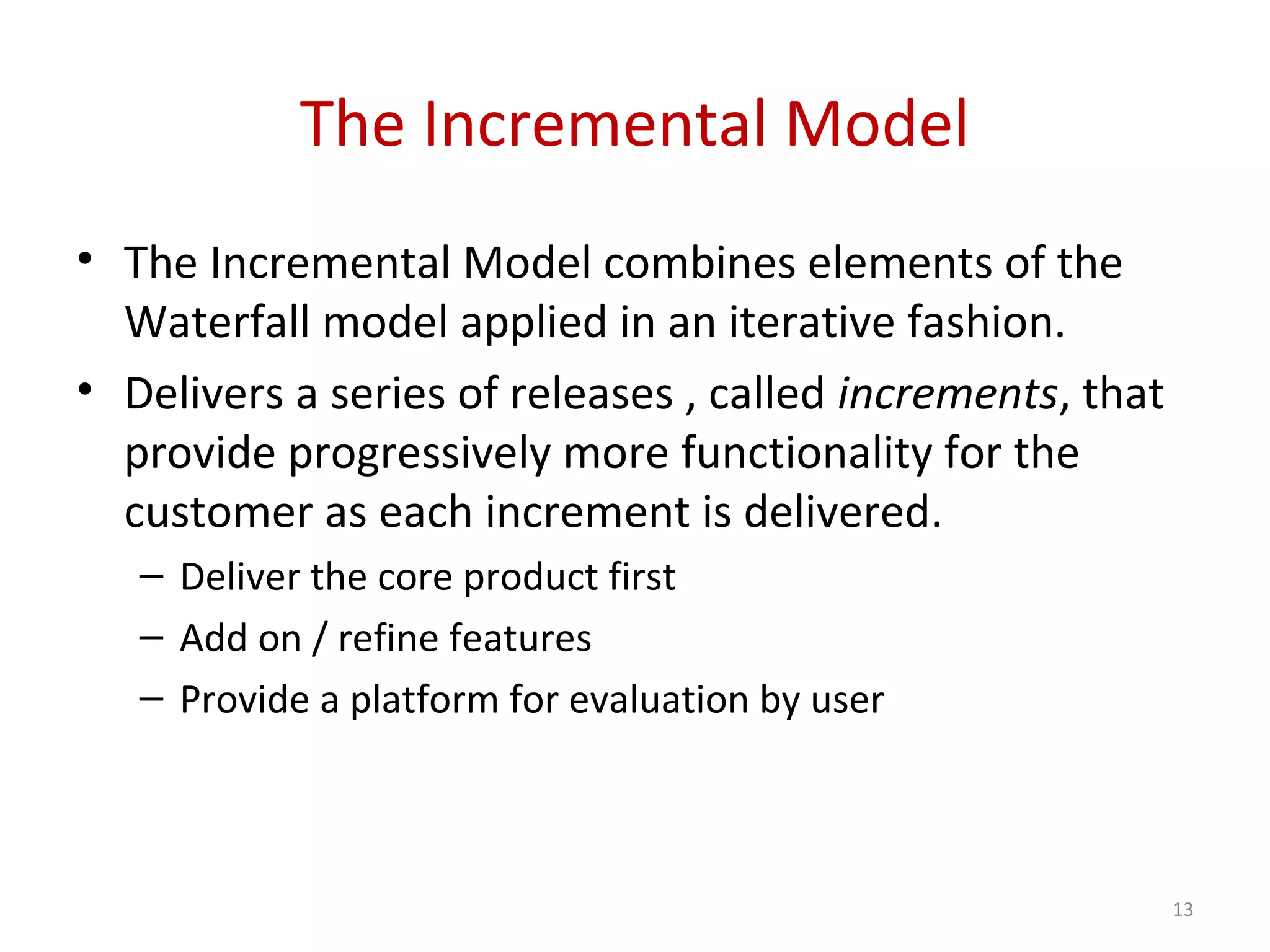 The Incremental Model
• The Incremental Model combines elements of the
Waterfall model applied in an iterative fashion.
• Delivers a series of releases , called increments, that
provide progressively more functionality for the
customer as each increment is delivered.
– Deliver the core product first
– Add on / refine features
– Provide a platform for evaluation by user
13
 