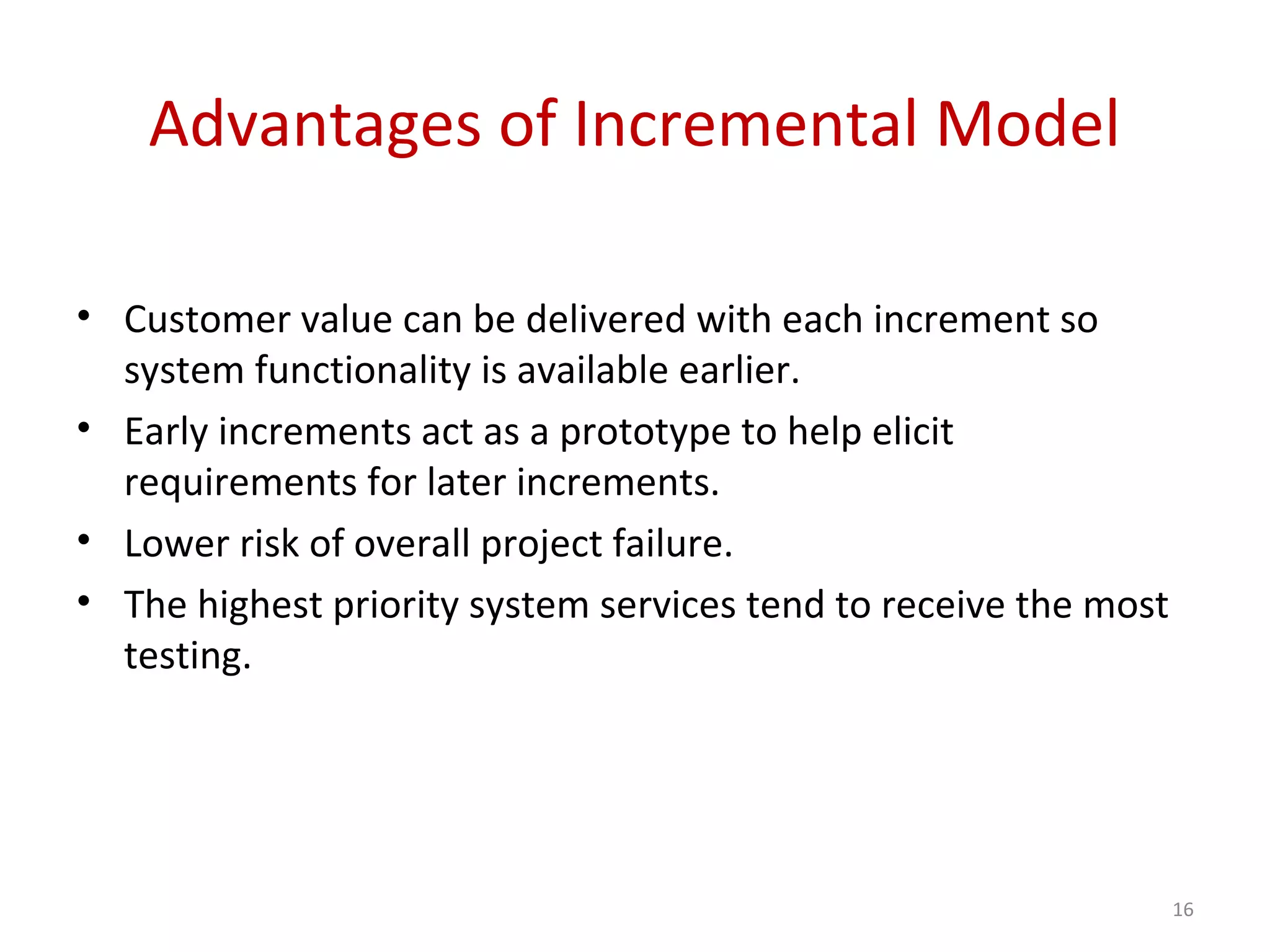 Advantages of Incremental Model
• Customer value can be delivered with each increment so
system functionality is available earlier.
• Early increments act as a prototype to help elicit
requirements for later increments.
• Lower risk of overall project failure.
• The highest priority system services tend to receive the most
testing.
16
 