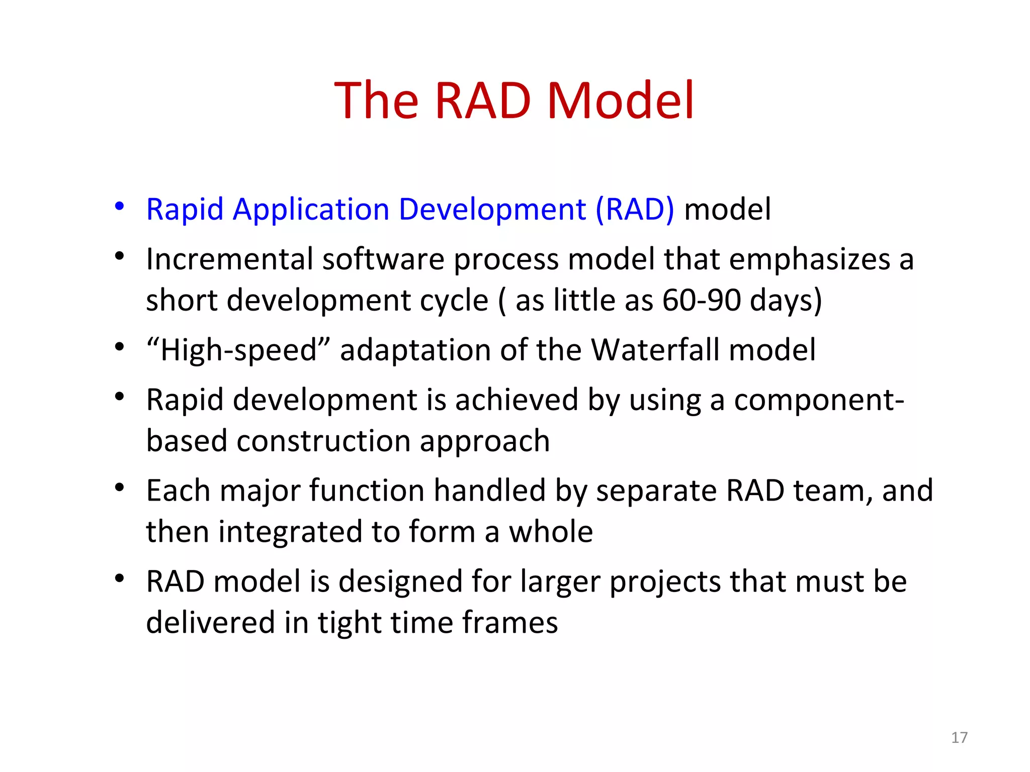 The RAD Model
• Rapid Application Development (RAD) model
• Incremental software process model that emphasizes a
short development cycle ( as little as 60-90 days)
• “High-speed” adaptation of the Waterfall model
• Rapid development is achieved by using a component-
based construction approach
• Each major function handled by separate RAD team, and
then integrated to form a whole
• RAD model is designed for larger projects that must be
delivered in tight time frames
17
 