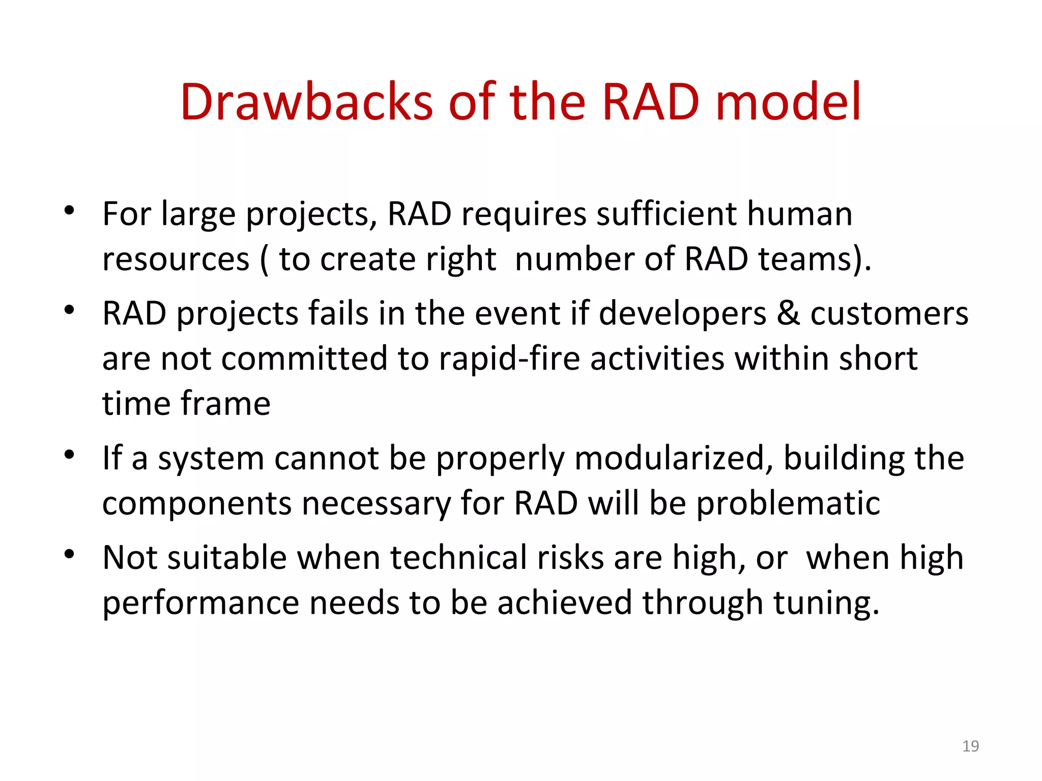 Drawbacks of the RAD model
• For large projects, RAD requires sufficient human
resources ( to create right number of RAD teams).
• RAD projects fails in the event if developers & customers
are not committed to rapid-fire activities within short
time frame
• If a system cannot be properly modularized, building the
components necessary for RAD will be problematic
• Not suitable when technical risks are high, or when high
performance needs to be achieved through tuning.
19
 