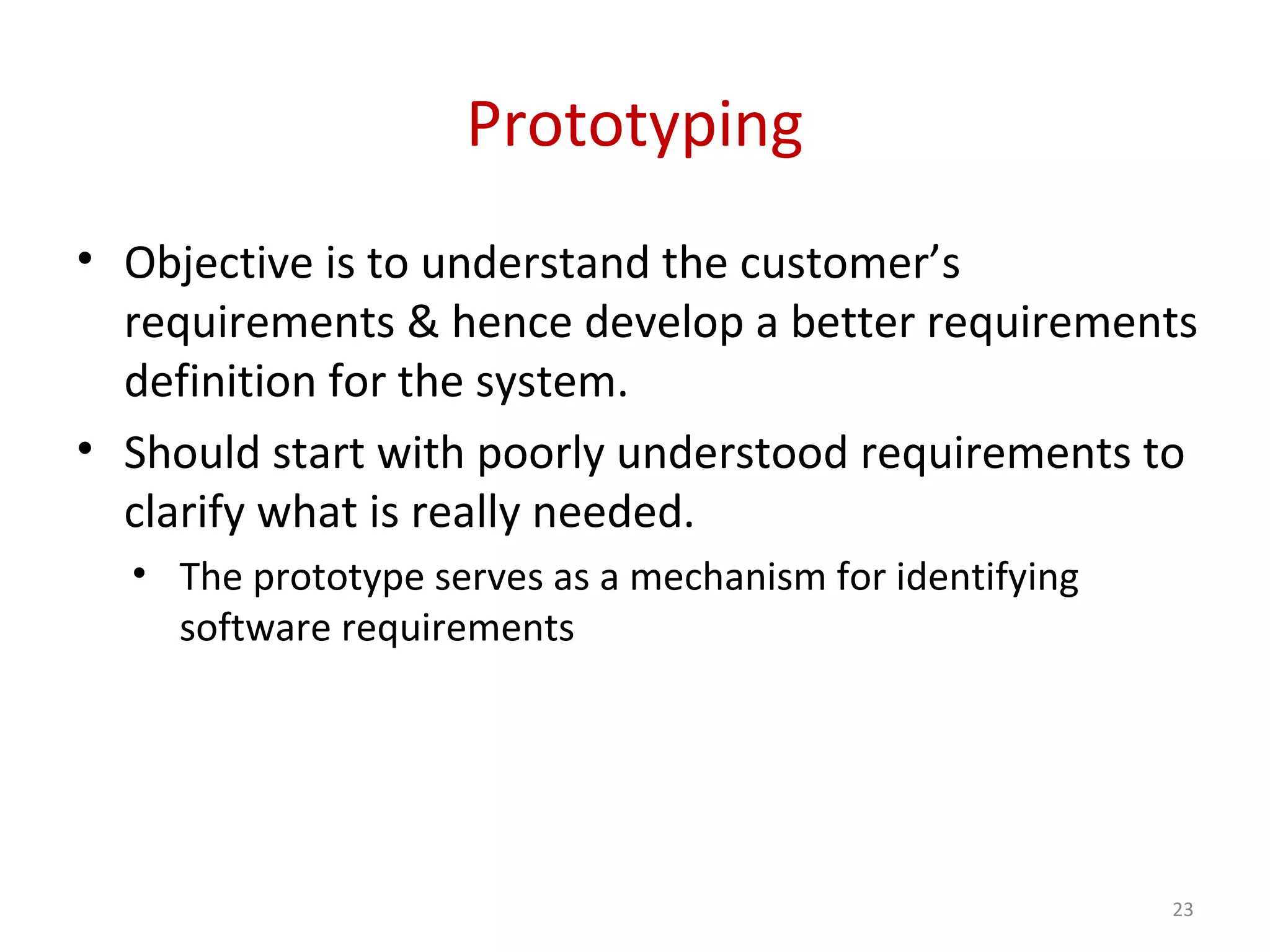 Prototyping
• Objective is to understand the customer’s
requirements & hence develop a better requirements
definition for the system.
• Should start with poorly understood requirements to
clarify what is really needed.
• The prototype serves as a mechanism for identifying
software requirements
23
 
