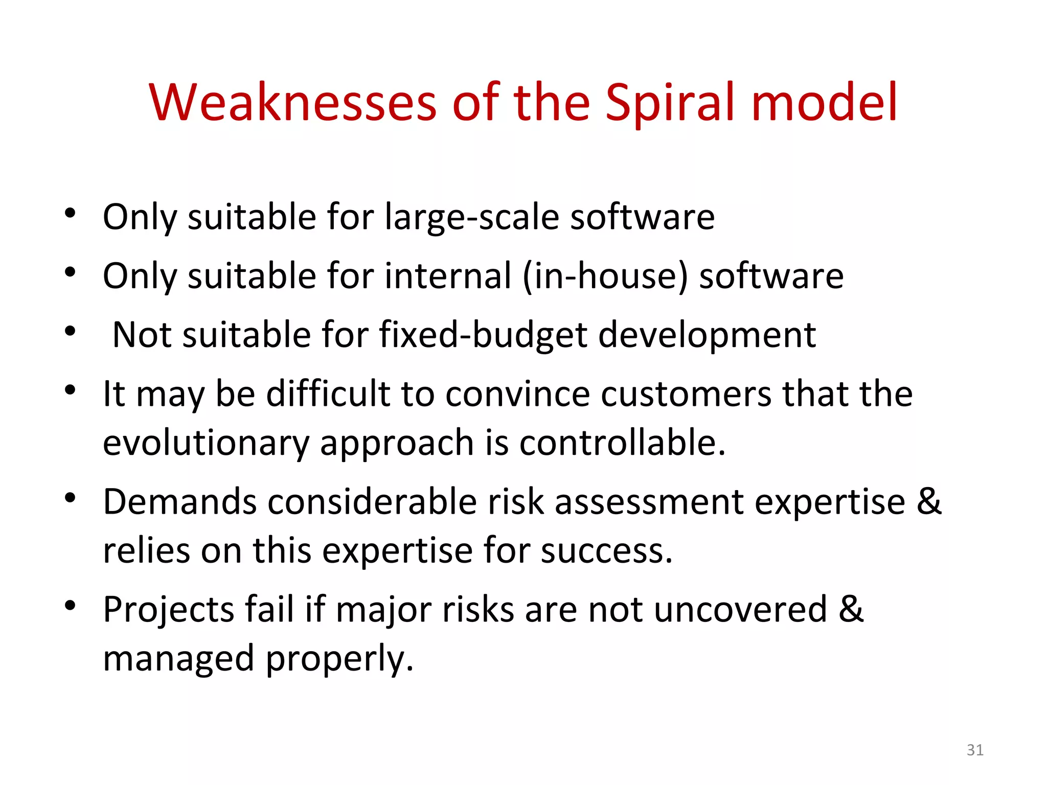 Weaknesses of the Spiral model
• Only suitable for large-scale software
• Only suitable for internal (in-house) software
• Not suitable for fixed-budget development
• It may be difficult to convince customers that the
evolutionary approach is controllable.
• Demands considerable risk assessment expertise &
relies on this expertise for success.
• Projects fail if major risks are not uncovered &
managed properly.
31
 